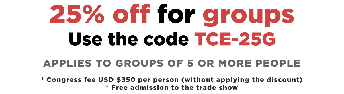 25% off for groups Use the code TCE-25G - Applies to groups of 5 or more people - * Congress fee USD $350 per person (without applying the discount) * Free admission to the trade show